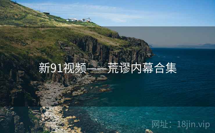 新91视频——荒谬内幕合集 新91视频——荒谬内幕合集