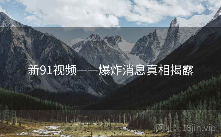 新91视频——爆炸消息真相揭露 新91视频——爆炸消息真相揭露