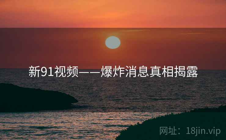新91视频——爆炸消息真相揭露 新91视频——爆炸消息真相揭露