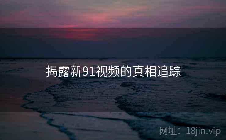 揭露新91视频的真相追踪 揭露新91视频的真相追踪
