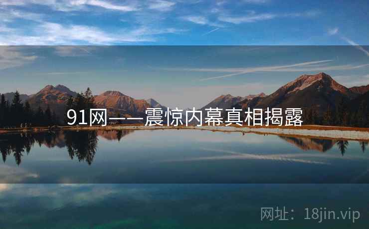 91网——震惊内幕真相揭露 91网——震惊内幕真相揭露