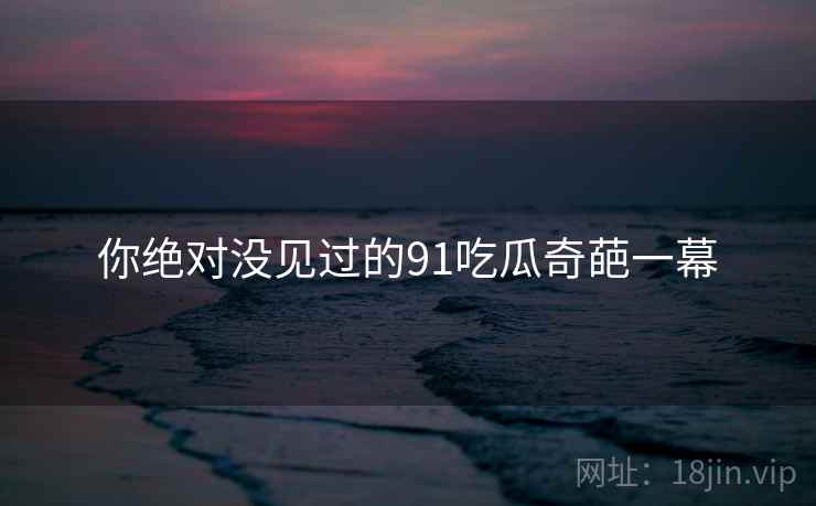 你绝对没见过的91吃瓜奇葩一幕 你绝对没见过的91吃瓜奇葩一幕