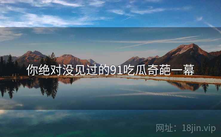 你绝对没见过的91吃瓜奇葩一幕 你绝对没见过的91吃瓜奇葩一幕