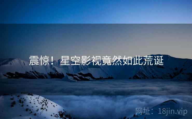 震惊!星空影视竟然如此荒诞 震惊!星空影视竟然如此荒诞