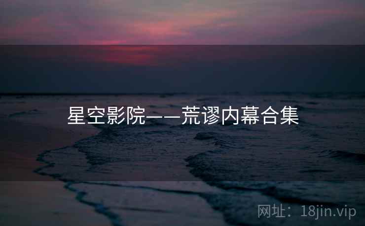 星空影院——荒谬内幕合集 星空影院——荒谬内幕合集