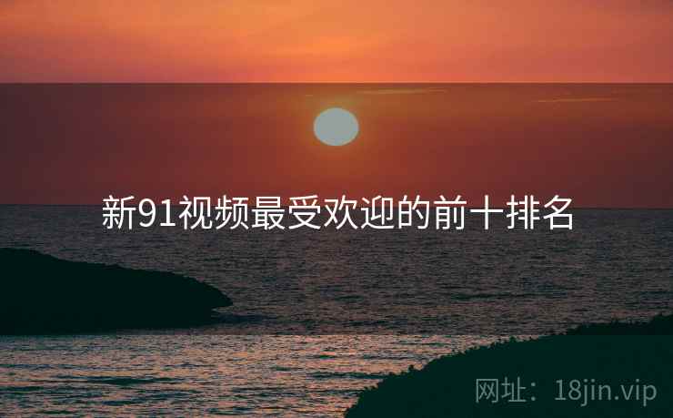 新91视频最受欢迎的前十排名 新91视频最受欢迎的前十排名