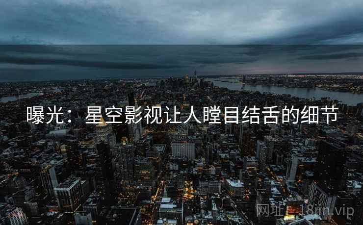 曝光:星空影视让人瞠目结舌的细节 曝光:星空影视让人瞠目结舌的细节