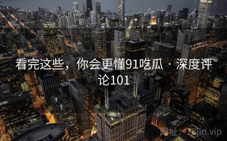 看完这些,你会更懂91吃瓜 · 深度评论101 看完这些,你会更懂91吃瓜 · 深度评论101