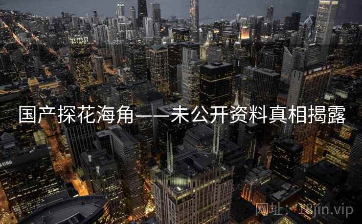 国产探花海角——未公开资料真相揭露 国产探花海角——未公开资料真相揭露