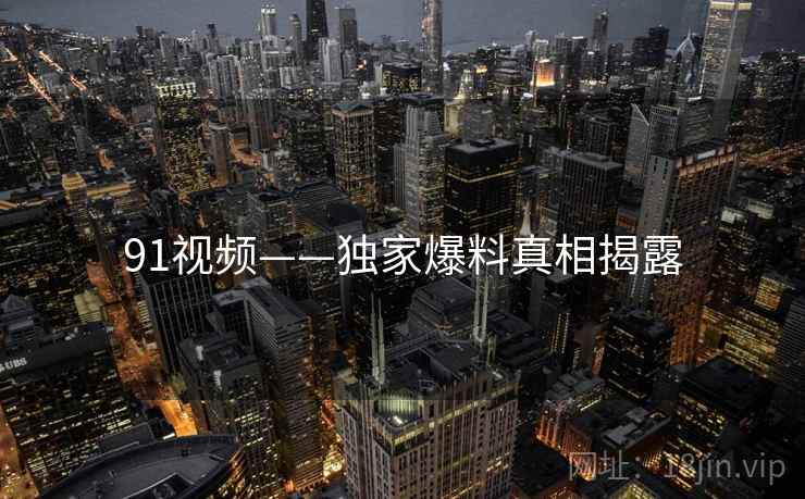 91视频——独家爆料真相揭露 91视频——独家爆料真相揭露