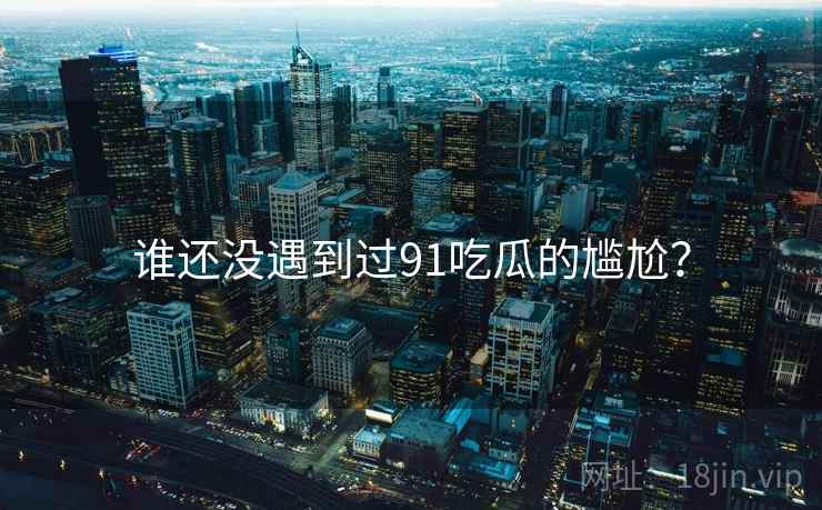 谁还没遇到过91吃瓜的尴尬? 谁还没遇到过91吃瓜的尴尬?