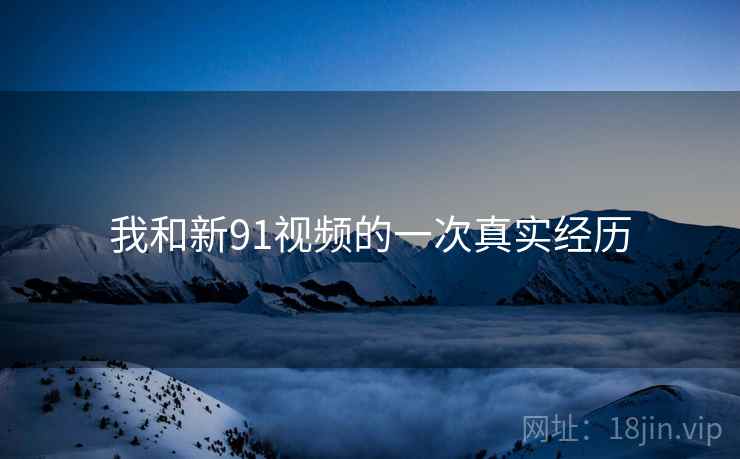 我和新91视频的一次真实经历 我和新91视频的一次真实经历
